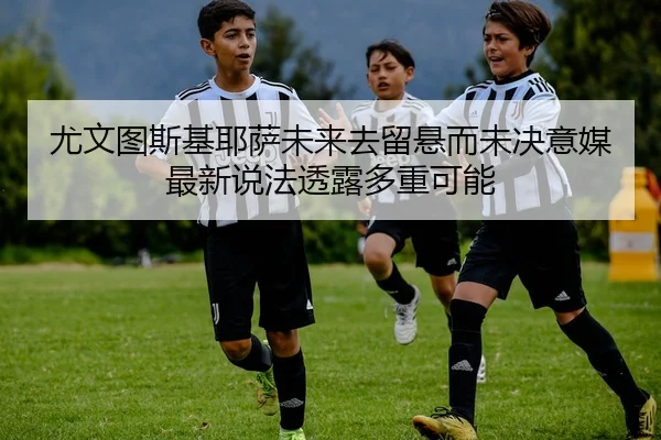尤文图斯基耶萨未来去留悬而未决意媒最新说法透露多重可能