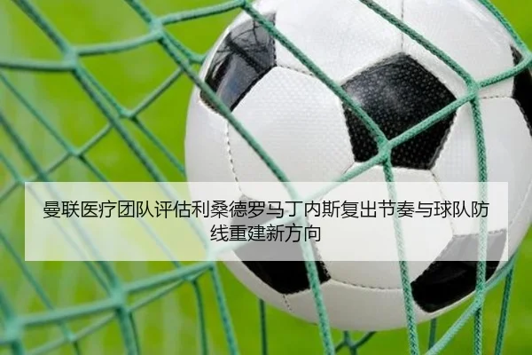 曼联医疗团队评估利桑德罗马丁内斯复出节奏与球队防线重建新方向