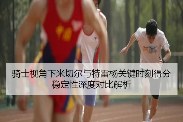 骑士视角下米切尔与特雷杨关键时刻得分稳定性深度对比解析