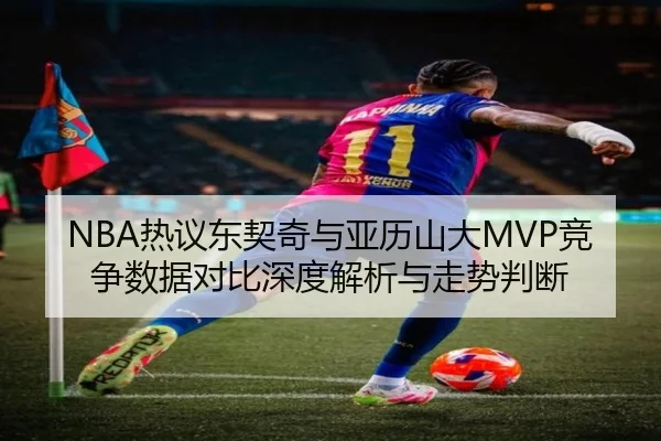 NBA热议东契奇与亚历山大MVP竞争数据对比深度解析与走势判断