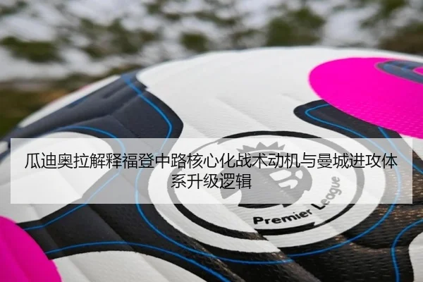 瓜迪奥拉解释福登中路核心化战术动机与曼城进攻体系升级逻辑