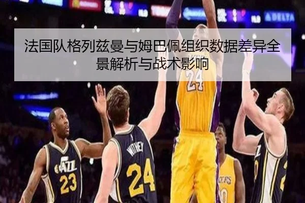 法国队格列兹曼与姆巴佩组织数据差异全景解析与战术影响
