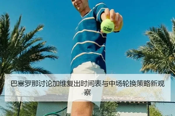 巴塞罗那讨论加维复出时间表与中场轮换策略新观察