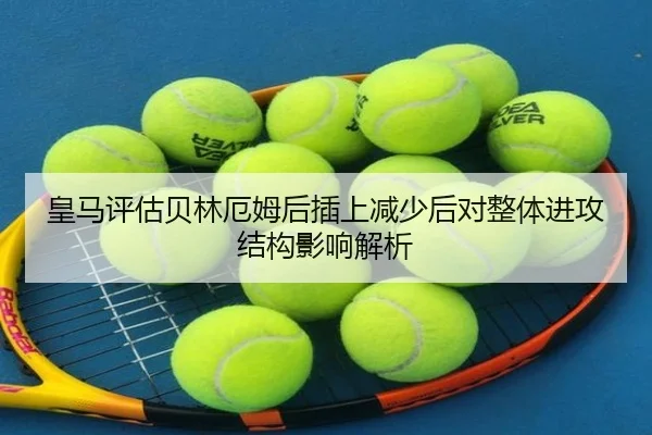 皇马评估贝林厄姆后插上减少后对整体进攻结构影响解析