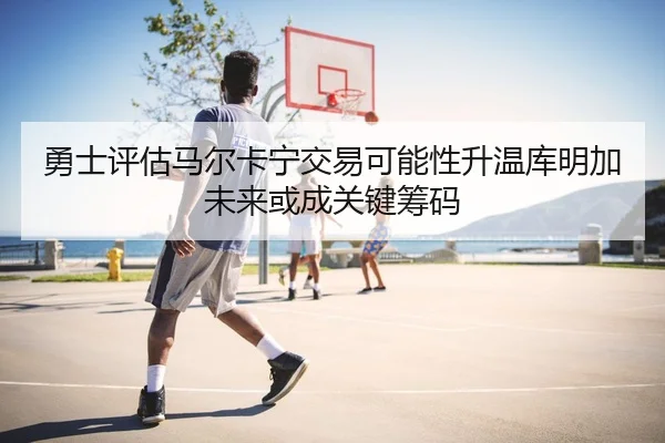 勇士评估马尔卡宁交易可能性升温库明加未来或成关键筹码