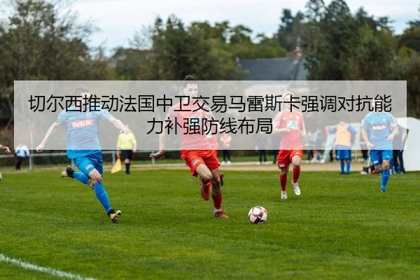切尔西推动法国中卫交易马雷斯卡强调对抗能力补强防线布局
